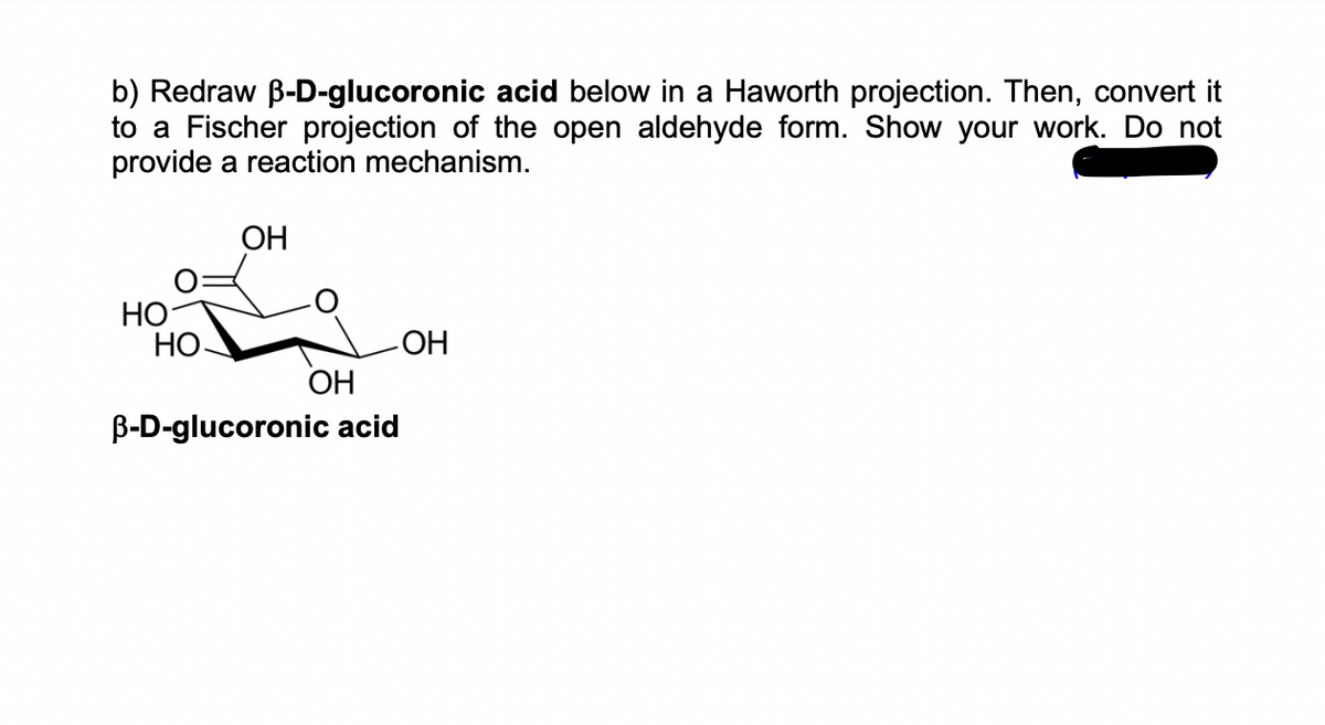 b) Redraw ß-D-glucoronic acid below in a Haworth projection. Then, convert it
to a Fischer projection of the open aldehyde form. Show your work. Do not
provide a reaction mechanism.
HO
HO.
OH
-ОН
OH
B-D-glucoronic acid