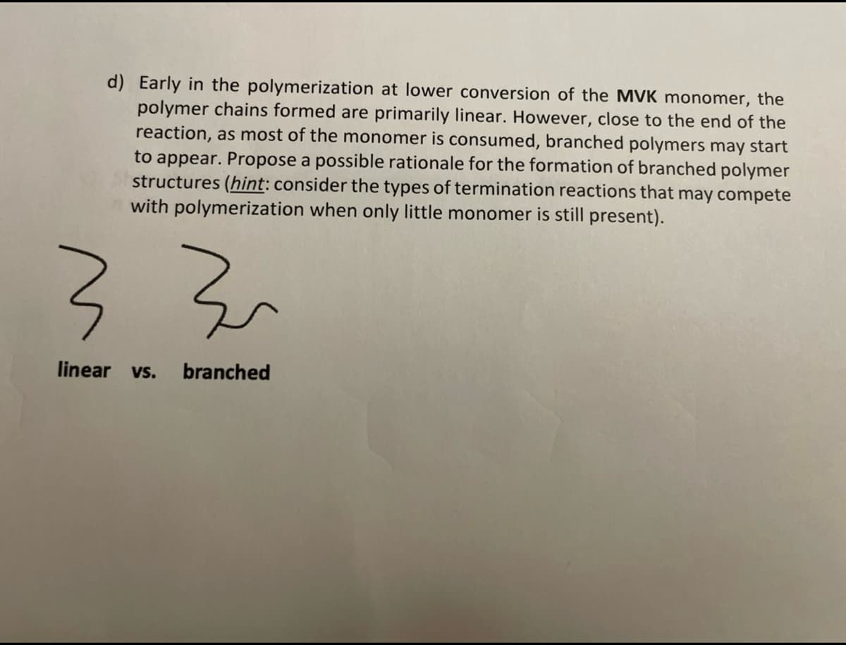 d) Early in the polymerization at lower conversion of the MVK monomer, the
polymer chains formed are primarily linear. However, close to the end of the
reaction, as most of the monomer is consumed, branched polymers may start
to appear. Propose a possible rationale for the formation of branched polymer
structures (hint: consider the types of termination reactions that may compete
with polymerization when only little monomer is still present).
로
3 3
linear vs. branched