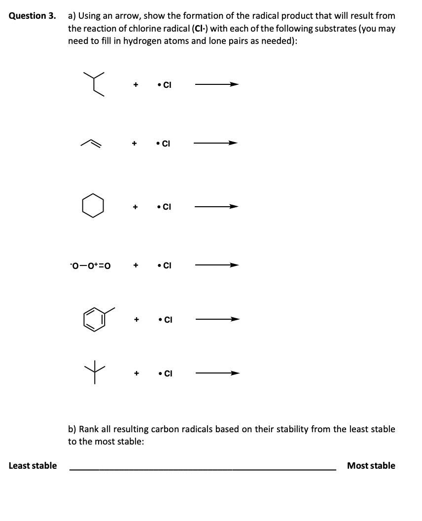 Question 3.
a) Using an arrow, show the formation of the radical product that will result from
the reaction of chlorine radical (CI-) with each of the following substrates (you may
need to fill in hydrogen atoms and lone pairs as needed):
Least stable
+
• CI
• Cl
+
• Cl
-0-0+=0
+
• Cl
+
⚫ Cl
+
• Cl
b) Rank all resulting carbon radicals based on their stability from the least stable
to the most stable:
Most stable