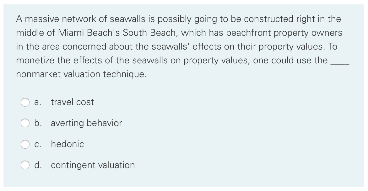 A massive network of seawalls is possibly going to be constructed right in the
middle of Miami Beach's South Beach, which has beachfront property owners
in the area concerned about the seawalls' effects on their property values. To
monetize the effects of the seawalls on property values, one could use the
nonmarket valuation technique.
а.
travel cost
b. averting behavior
С.
hedonic
d. contingent valuation

