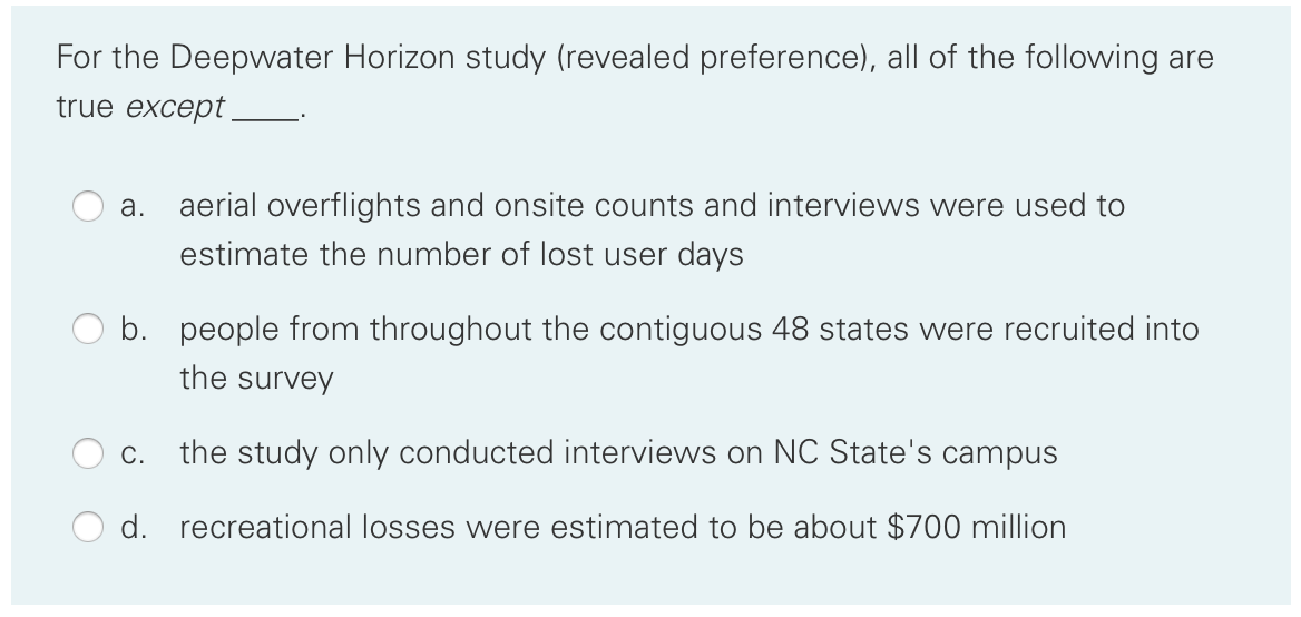 For the Deepwater Horizon study (revealed preference), all of the following are
true except .
а.
aerial overflights and onsite counts and interviews were used to
estimate the number of lost user days
b. people from throughout the contiguous 48 states were recruited into
the survey
С.
the study only conducted interviews on NC State's campus
d. recreational losses were estimated to be about $700 million
