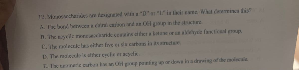 12. Monosaccharides are designated with a "D" or "L" in their name. What determines this?
A. The bond between a chiral carbon and an OH group in the structure.
B. The acyclic monosaccharide contains either a ketone or an aldehyde functional group.
C. The molecule has either five or six carbons in its structure.
D. The molecule is either cyclic or acyclic.
E. The anomeric carbon has an OH group pointing up or down in a drawing of the molecule.
