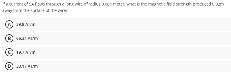 If a current of 5A flows through a long wire of radius 0.004 meter, what is the magnetic field strength produced 0.02m
away from the surface of the wire?
(A) 39.8 AT/m
в) 66.34 АТ/m
19.7 AT/m
(D 33.17 AT/m
