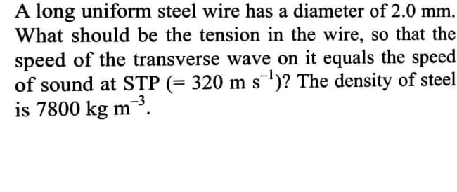 A long uniform steel wire has a diameter of 2.0 mm.
What should be the tension in the wire, so that the
speed of the transverse wave on it equals the speed
of sound at STP (= 320 m s)? The density of steel
is 7800 kg m
-3
³.
