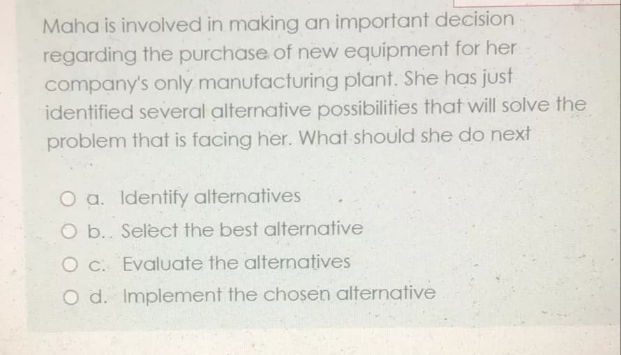 Maha is involved in making an important decision
regarding the purchase of new equipment for her
company's only manufacturing plant. She has just
identified several alternative possibilities that will solve the
problem that is facing her. What should she do next
O a. Identify alternatives
O b. Select the best alternative
O c. Evaluate the alternatives
O d. Implement the chosen alternative
