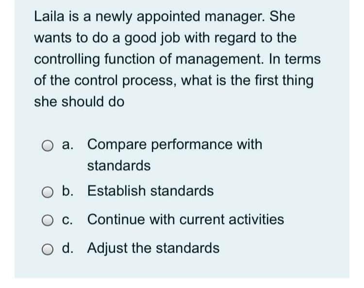 Laila is a newly appointed manager. She
wants to do a good job with regard to the
controlling function of management. In terms
of the control process, what is the first thing
she should do
a. Compare performance with
standards
O b. Establish standards
O c. Continue with current activities
O d. Adjust the standards
