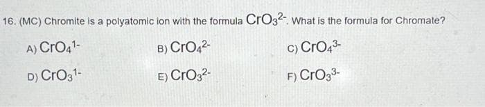 16. (MC) Chromite is a polyatomic ion with the formula CrO32- What is the formula for Chromate?
A) CrO4¹-
B) CrO4²-
c) CrO4³-
D) CrO3¹-
E) CrO3²-
F) CrO3³-