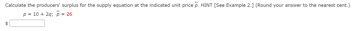 Calculate the producers' surplus for the supply equation at the indicated unit price p. HINT [See Example 2.] (Round your answer to the nearest cent.)
p = 10 + 2q; p = 26
$