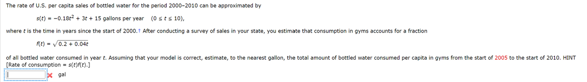 The rate of U.S. per capita sales of bottled water for the period 2000-2010 can be approximated by
s(t) = −0.18t² + 3t + 15 gallons per year (0 ≤ t ≤ 10),
where t is the time in years since the start of 2000.† After conducting a survey of sales in your state, you estimate that consumption in gyms accounts for a fraction
f(t) = √0.2 + 0.04t
of all bottled water consumed in year t. Assuming that your model is correct, estimate, to the nearest gallon, the total amount of bottled water consumed per capita in gyms from the start of 2005 to the start of 2010. HINT
[Rate of consumption
s(t)f(t).]
=
gal