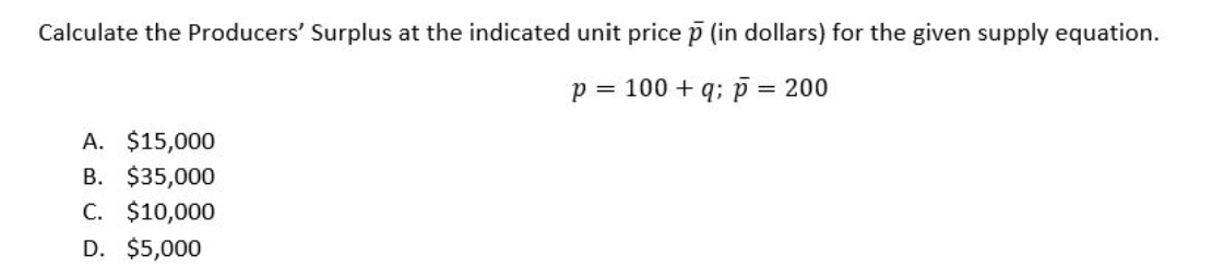 Calculate the Producers' Surplus at the indicated unit price p (in dollars) for the given supply equation.
p = 100+q; p
A. $15,000
B. $35,000
C. $10,000
D. $5,000
= 200