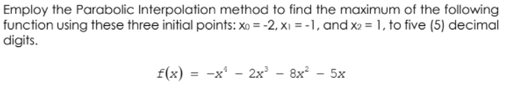 Employ the Parabolic Interpolation method to find the maximum of the following
function using these three initial points: xo = -2, xı = -1, and x2 = 1, to five (5) decimal
digits.
f(x) = -x* - 2x' - 8x? - 5x
