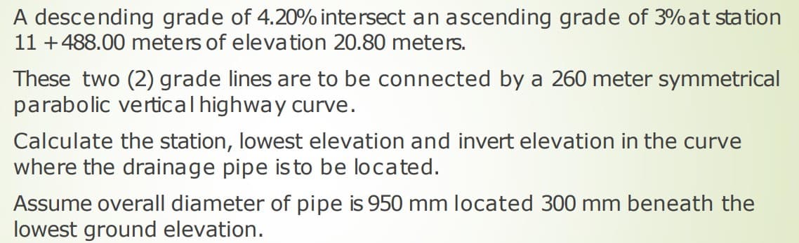 A descending grade of 4.20% intersect an ascending grade of 3%at station
11 +488.00 meters of elevation 20.80 meters.
These two (2) grade lines are to be connected by a 260 meter symmetrical
parabolic verticalhighway curve.
Calculate the station, lowest elevation and invert elevation in the curve
where the drainage pipe is to be located.
Assume overall diameter of pipe is 950 mm located 300 mm beneath the
lowest ground elevation.
