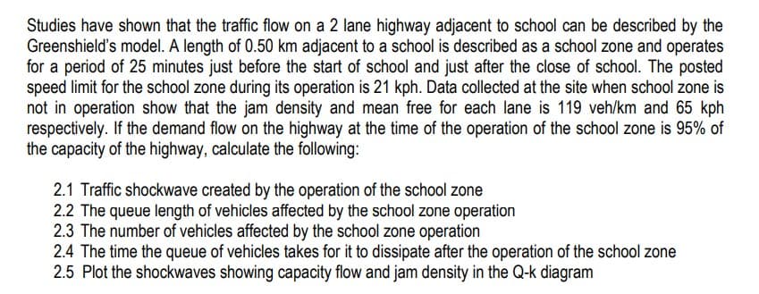 Studies have shown that the traffic flow on a 2 lane highway adjacent to school can be described by the
Greenshield's model. A length of 0.50 km adjacent to a school is described as a school zone and operates
for a period of 25 minutes just before the start of school and just after the close of school. The posted
speed limit for the school zone during its operation is 21 kph. Data collected at the site when school zone is
not in operation show that the jam density and mean free for each lane is 119 veh/km and 65 kph
respectively. If the demand flow on the highway at the time of the operation of the school zone is 95% of
the capacity of the highway, calculate the following:
2.1 Traffic shockwave created by the operation of the school zone
2.2 The queue length of vehicles affected by the school zone operation
2.3 The number of vehicles affected by the school zone operation
2.4 The time the queue of vehicles takes for it to dissipate after the operation of the school zone
2.5 Plot the shockwaves showing capacity flow and jam density in the Q-k diagram
