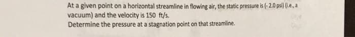 At a given point on a horizontal streamline in flowing air, the static pressure is (-2.0 psi) (i.e., a
vacuum) and the velocity is 150 ft/s.
Determine the pressure at a stagnation point on that streamline.