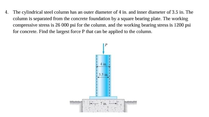 4. The cylindrical steel column has an outer diameter of 4 in. and inner diameter of 3.5 in. The
column is separated from the concrete foundation by a square bearing plate. The working
compressive stress is 26 000 psi for the column, and the working bearing stress is 1200 psi
for concrete. Find the largest force P that can be applied to the column.
4 in.
3.5 in.
7 in.