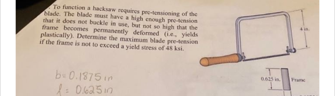 To function a hacksaw requires pre-tensioning of the
blade. The blade must have a high enough pre-tension
that it does not buckle in use, but not so high that the
frame becomes permanently deformed (i.e., yields
plastically). Determine the maximum blade pre-tension
if the frame is not to exceed a yield stress of 48 ksi.
b= 0.1875 in
l = 0.62510
0.625 in.
4 in.
Frame