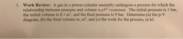 1. Work Review: A gas in a piston-cylinder assembly undergoes a process for which the
relationship between pressure and volume is pV²=constant. The initial pressure is 1 bar,
the initial volume is 0.1 m³, and the final pressure is 9 bar. Determine (a) the p-V
diagram, (b) the final volume in, m³, and (c) the work for the process, in kJ.