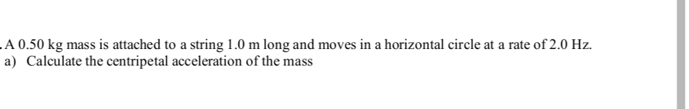 .A 0.50 kg mass is attached to a string 1.0 m long and moves in a horizontal circle at a rate of 2.0 Hz.
a) Calculate the centripetal acceleration of the mass