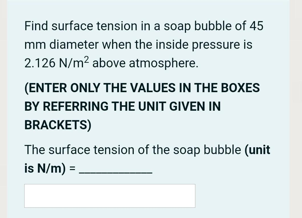 Find surface tension in a soap bubble of 45
mm diameter when the inside pressure is
2.126 N/m² above atmosphere.
(ENTER ONLY THE VALUES IN THE BOXES
BY REFERRING THE UNIT GIVEN IN
BRACKETS)
The surface tension of the soap bubble (unit
is N/m) =