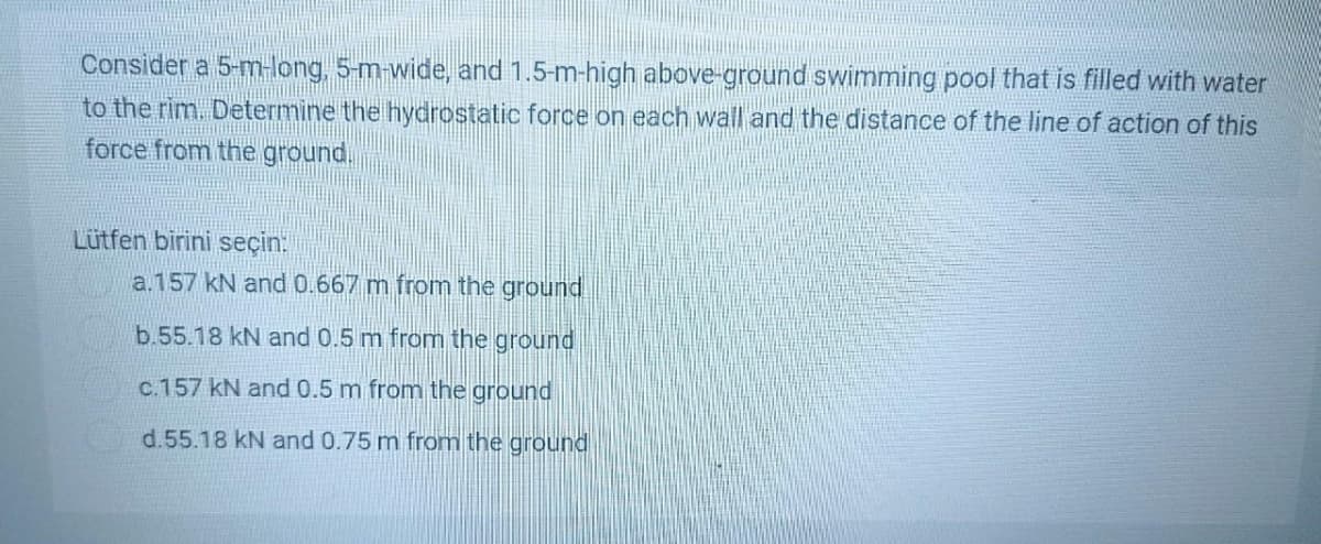 Consider a 5-m-long, 5-m-wide, and 1.5-m-high above-ground swimming pool that is filled with water
to the rim. Determine the hydrostatic force on each wall and the distance of the line of action of this
force from the ground.
Lütfen birini seçin:
a.157 kN and 0.667 m from the ground
b.55.18 kN and 0.5 m from the ground
c.157 kN and 0.5 m from the ground
d.55.18 kN and 0.75 m from the ground