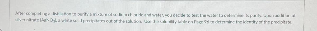 After completing a distillation to purify a mixture of sodium chloride and water, you decide to test the water to determine its purity. Upon addition of
silver nitrate (AgNO3), a white solid precipitates out of the solution. Use the solubility table on Page 96 to determine the identity of the precipitate.