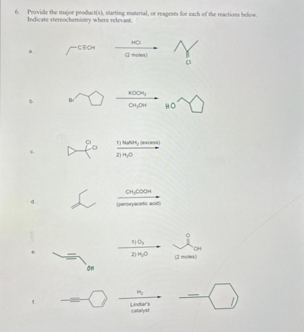 6. Provide the major product(s), starting material, or reagents for each of the reactions below.
Indicate stereochemistry where relevant.
Y
b.
CECH
L
OH
HCI
(2 moles)
KOCH,
CH₂OH
1) NuNH, (excess)
2) H₂O
CH₂COOH
(peroxyacetic acid)
1) 0₂
2) H₂O
H₂
Lindlar's
catalyst
HO
OH
(2 moles)