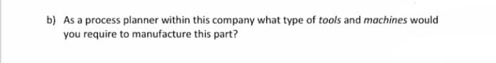 b) As a process planner within this company what type of tools and machines would
you require to manufacture this part?
