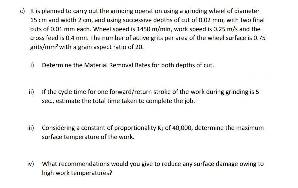 c) It is planned to carry out the grinding operation using a grinding wheel of diameter
15 cm and width 2 cm, and using successive depths of cut of 0.02 mm, with two final
cuts of 0.01 mm each. Wheel speed is 1450 m/min, work speed is 0.25 m/s and the
cross feed is 0.4 mm. The number of active grits per area of the wheel surface is 0.75
grits/mm? with a grain aspect ratio of 20.
i)
Determine the Material Removal Rates for both depths of cut.
ii)
If the cycle time for one forward/return stroke of the work during grinding is 5
sec., estimate the total time taken to complete the job.
ii)
Considering a constant of proportionality K2 of 40,000, determine the maximum
surface temperature of the work.
iv)
What recommendations would you give to reduce any surface damage owing to
high work temperatures?
