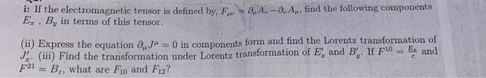 i: If the electromagnetic tensor is defined by, F 0, A. -a. A,., find the following components
E,, B, in termns of this tensor.
(ii) Express the equation dJ" = 0 in components form and find the Lorentz transformation of
J. (iii) Find the transformation under Lorentz transformation of E, and B. If F10 = E and
F21 = B., what are F1o and F12?
%3D
%3D
