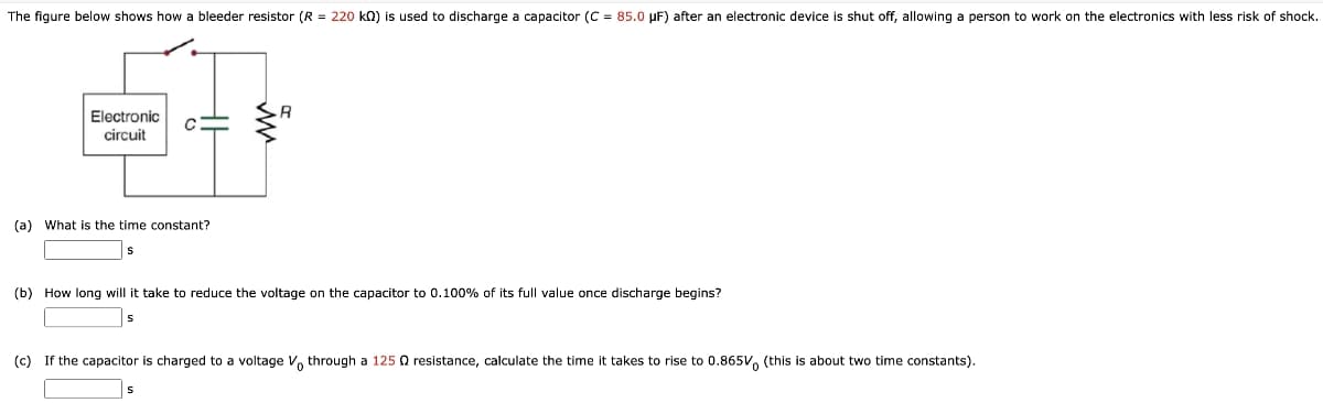 The figure below shows how a bleeder resistor (R = 220 kn) is used to discharge a capacitor (C = 85.0 µF) after an electronic device is shut off, allowing a person to work on the electronics with less risk of shock.
R
Electronic
circuit
(a) What is the time constant?
s
(b) How long will it take to reduce the voltage on the capacitor to 0.100% of its full value once discharge begins?
(c) If the capacitor is charged to a voltage , through a 125 O resistance, calculate the time it takes to rise to 0.865V, (this is about two time constants).
