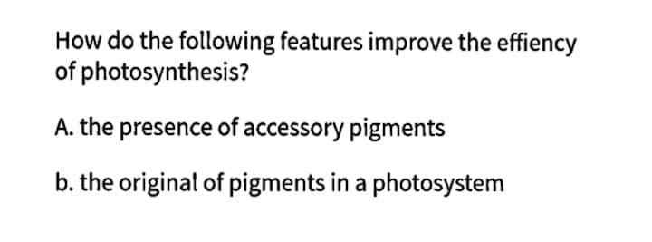 How do the following features improve the effiency
of photosynthesis?
A. the presence of accessory pigments
b. the original of pigments in a photosystem
