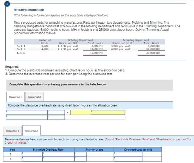 Required Information
[The following information applies to the questions displayed below]
Textra produces parts for a machine manufacturer. Parts go through two departments, Molding and Trimming. The
company budgets overhead cost of $246.250 in the Molding department and $206,250 in the Trimming department. The
company budgets 16.000 machine hours (MH) in Molding and 25.000 direct labor hours (DLH) in Trimming. Actual
production Information follows.
Part 2
Part X
Totals
Number of
Units
3,000
4,000
Required 1
Z
X
Molding Department
Hours per Unit
2.0 PH per unit
2.5 MH per unit
Required:
1. Compute the plantwide overhead rate using direct labor hours as the allocation base.
2. Determine the overhead cost per unit for each part using the plantwide rate.
Complete this question by entering your answers in the tabs below.
Part
Total Hours
6,000 M
10,000 MH
16,000 M
Required 2
Compute the plantwide overhead rate using direct labor hours as the allocation base.
Trimming Department
Hours per Unit
3 DLH per unit
4 DLH per unit
Required 1 Required 2
Determine the overhead cost per unit for each part using the plantwide rate. (Round "Plantwide Overhead Rate" and "Overhead cost per unit" to
2 decimal places.)
Plantwide Overhead Rate
Activity Usage
Total Hours
9,000 DLH
16,000 DLH
25,000 DLH
Overhead cost per unit