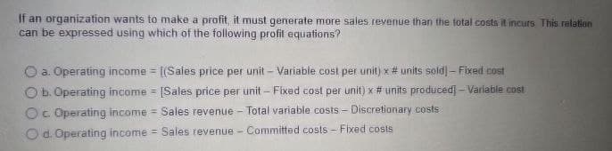 If an organization wants to make a profit, it must generate more sales revenue than the total costs it incurs. This relation
can be expressed using which of the following profit equations?
O a. Operating income = [(Sales price per unit - Variable cost per unit) x #units sold] - Fixed cost
O b. Operating income = [Sales price per unit - Fixed cost per unit) x # units produced] -Variable cost
Oc Operating income Sales revenue - Total variable costs - Discretionary costs
O d. Operating income - Sales revenue - Committed costs - Fixed costs