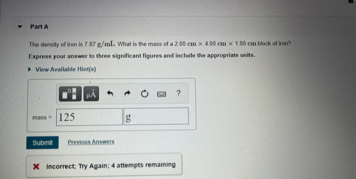 Part A
The density of iron is 7.87 g/mL. What is the mass of a 2.00 cm x 4.00 cm x 1.00 cm block of iron?
Express your answer to three significant figures and include the appropriate units.
> View Available Hint(s)
HÁ
125
mass =
Submit
Previous Answers
X Incorrect; Try Again; 4 attempts remaining
