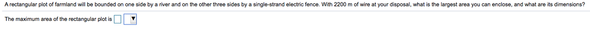 A rectangular plot of farmland will be bounded on one side by a river and on the other three sides by a single-strand electric fence. With 2200 m of wire at your disposal, what is the largest area you can enclose, and what are its dimensions?
The maximum area of the rectangular plot is
