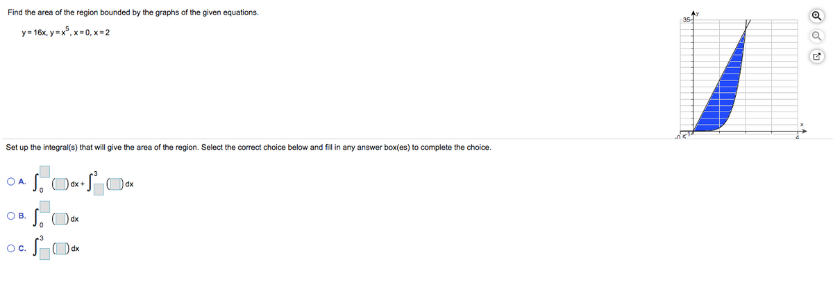 Find the area of the region bounded by the graphs of the given equations.
AY
35-
y = 16x, y = x°, x= 0, x = 2
Set up the integral(s) that will give the area of the region. Select the correct choice below and fill in any answer box(es) to complete the choice.
O A.
OB.
oc SO
Oc.
