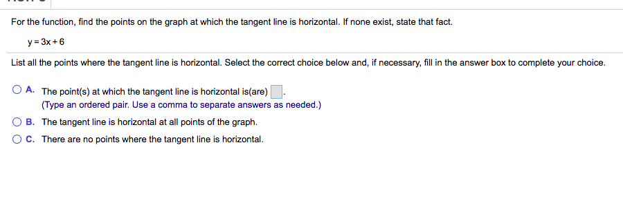 For the function, find the points on the graph at which the tangent line is horizontal. If none exist, state that fact.
y = 3x+6
List all the points where the tangent line is horizontal. Select the correct choice below and, if necessary, fill in the answer box to complete your choice.
O A. The point(s) at which the tangent line is horizontal is(are)
(Type an ordered pair. Use a comma to separate answers as needed.)
O B. The tangent line is horizontal at all points of the graph.
OC. There are no points where the tangent line is horizontal.
