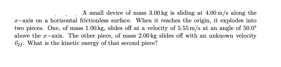 |A small device of mass 3.00 kg is sliding at 4.00 m/s along the
x-axis on a horizontal frictionless surface. When it reaches the origin, it explodes into
two pieces. One, of mass 1.00 kg, slides off at a velocity of 5.55 m/s at an angle of 50.0°
above the x-axis. The other piece, of mass 2.00 kg slides off with an unknown velocity
02f. What is the kinetic energy of that second piece?
