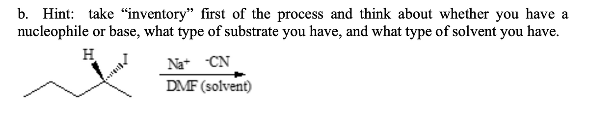 b. Hint: take "inventory" first of the process and think about whether you have a
nucleophile or base, what type of substrate you have, and what type of solvent you have.
H
Na+ CN
DMF (solvent)
