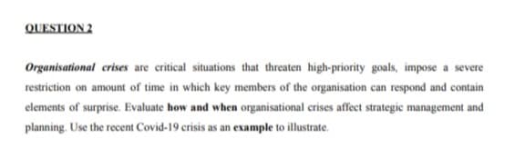 QUESTION 2
Organisational crises are critical situations that threaten high-priority goals, impose a severe
restriction on amount of time in which key members of the organisation can respond and contain
elements of surprise. Evaluate how and when organisational crises affect strategic management and
planning. Use the recent Covid-19 crisis as an example to illustrate.
