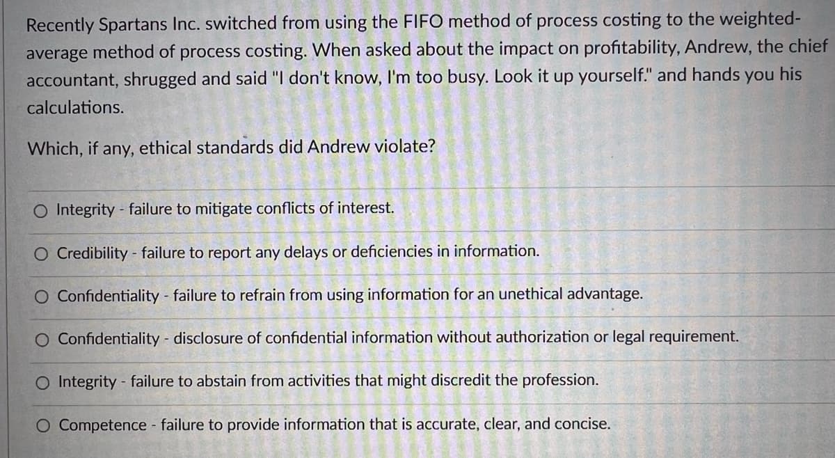 Recently Spartans Inc. switched from using the FIFO method of process costing to the weighted-
average method of process costing. When asked about the impact on profitability, Andrew, the chief
accountant, shrugged and said "I don't know, I'm too busy. Look it up yourself." and hands you his
calculations.
Which, if any, ethical standards did Andrew violate?
O Integrity - failure to mitigate conflicts of interest.
O Credibility - failure to report any delays or deficiencies in information.
O Confidentiality - failure to refrain from using information for an unethical advantage.
O Confidentiality - disclosure of confidential information without authorization or legal requirement.
O Integrity - failure to abstain from activities that might discredit the profession.
O Competence - failure to provide information that is accurate, clear, and concise.