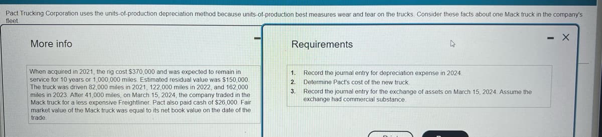 Pact Trucking Corporation uses the units-of-production depreciation method because units-of-production best measures wear and tear on the trucks. Consider these facts about one Mack truck in the company's
fleet
More info
When acquired in 2021, the rig cost $370,000 and was expected to remain in
service for 10 years or 1,000,000 miles. Estimated residual value was $150,000.
The truck was driven 82,000 miles in 2021, 122,000 miles in 2022, and 162,000
miles in 2023. After 41,000 miles, on March 15, 2024, the company traded in the
Mack truck for a less expensive Freightliner. Pact also paid cash of $26,000. Fair
market value of the Mack truck was equal to its net book value on the date of the
trade.
Requirements
1.
2.
3.
D
Record the journal entry for depreciation expense in 2024.
Determine Pact's cost of the new truck.
Record the journal entry for the exchange of assets on March 15, 2024. Assume the
exchange had commercial substance.
- X