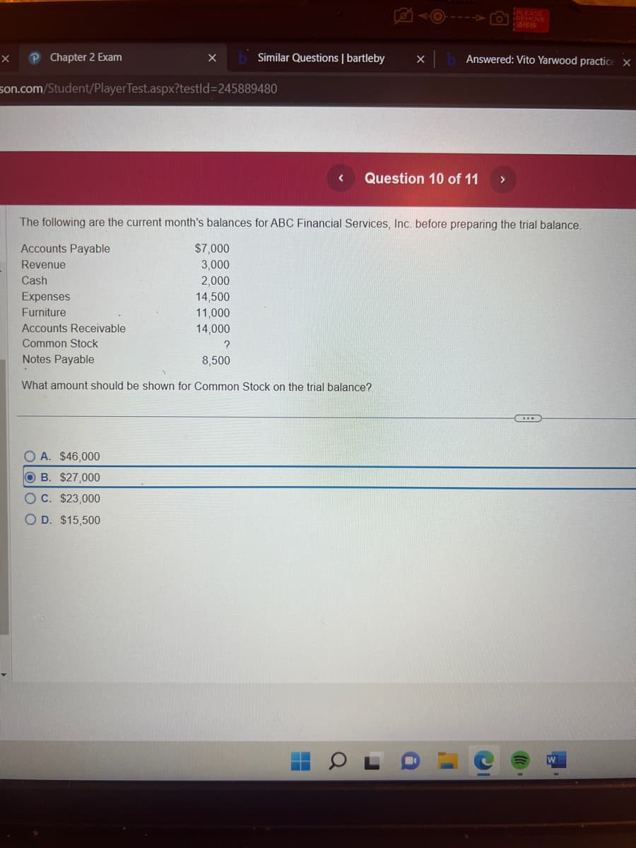 X
P Chapter 2 Exam
X
son.com/Student/PlayerTest.aspx?testld=245889480
Similar Questions | bartleby X
OA. $46,000
OB. $27,000
OC. $23,000
O D. $15,500
$7,000
3,000
2,000
14,500
11,000
14,000
< Question 10 of 11 >
The following are the current month's balances for ABC Financial Services, Inc. before preparing the trial balance.
Accounts Payable
Revenue
Cash
Expenses
Furniture
Accounts Receivable
Common Stock
?
Notes Payable
8,500
What amount should be shown for Common Stock on the trial balance?
H
a
Answered: Vito Yarwood practice X
r
PLEASE
LABAR
I'
C
(...)
W