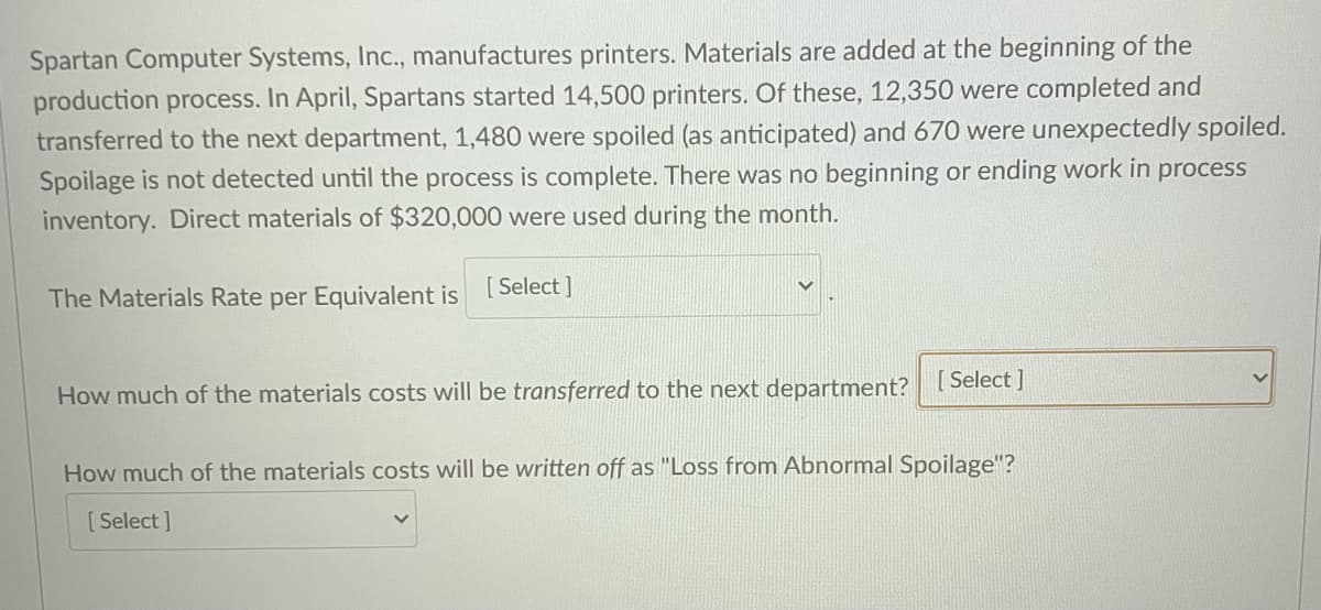 Spartan Computer Systems, Inc., manufactures printers. Materials are added at the beginning of the
production process. In April, Spartans started 14,500 printers. Of these, 12,350 were completed and
transferred to the next department, 1,480 were spoiled (as anticipated) and 670 were unexpectedly spoiled.
Spoilage is not detected until the process is complete. There was no beginning or ending work in process
inventory. Direct materials of $320,000 were used during the month.
The Materials Rate per Equivalent is [Select]
How much of the materials costs will be transferred to the next department? [Select]
How much of the materials costs will be written off as "Loss from Abnormal Spoilage"?
[Select]