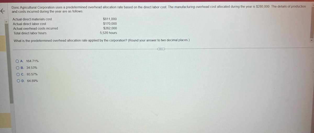 ←
Doric Agricultural Corporation uses a predetermined overhead allocation rate based on the direct labor cost. The manufacturing overhead cost allocated during the year is $280,000. The details of production
and costs incurred during the year are as follows:
Actual direct materials cost
Actual direct labor cost
$811,000
$170,000
$262,000
5,520 hours
Actual overhead costs incurred
Total direct labor hours
What is the predetermined overhead allocation rate applied by the corporation? (Round your answer to two decimal places.)
OA. 164.71%
OB. 34.53%
OC. 93.57%
O D. 64.89%
XXID