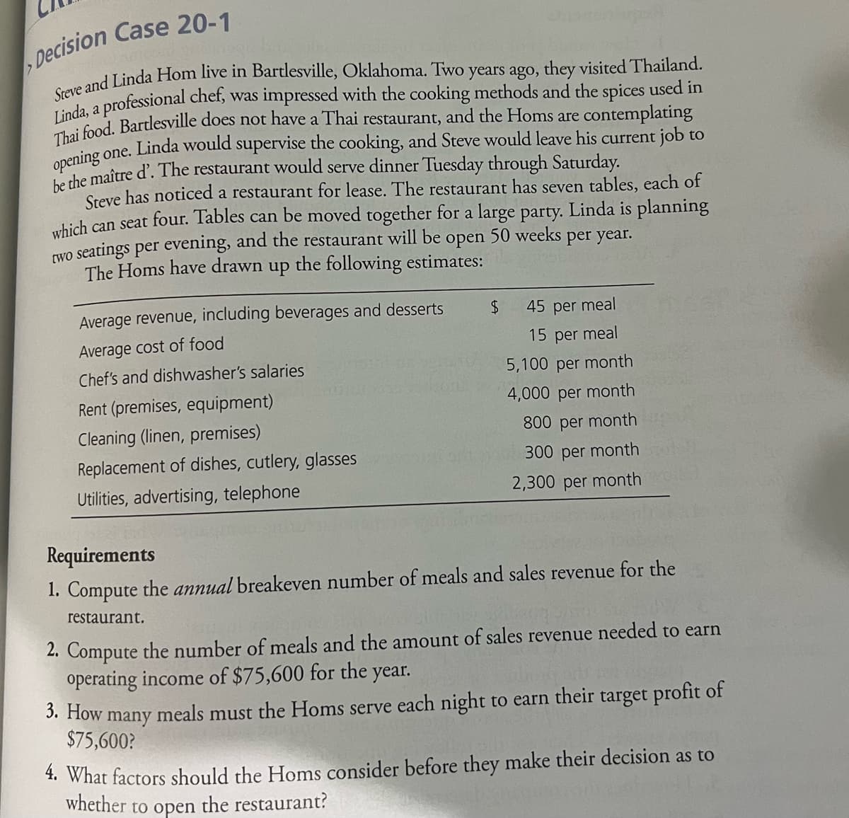 Decision Case 20-1
Steve and Linda Hom live in Bartlesville, Oklahoma. Two years ago, they visited Thailand.
Linda, a professional chef, was impressed with the cooking methods and the spices used in
Thai food. Bartlesville does not have a Thai restaurant, and the Homs are contemplating
opening one. Linda would supervise the cooking, and Steve would leave his current job to
be the maître d'. The restaurant would serve dinner Tuesday through Saturday.
Steve has noticed a restaurant for lease. The restaurant has seven tables, each of
Linda is planning
which can seat four. Tables can be moved together for a large party.
open 50 weeks
two seatings per evening, and the restaurant will be
The Homs have drawn up the following estimates:
per year.
Average revenue, including beverages and desserts
Average cost of food
Chef's and dishwasher's salaries
Rent (premises, equipment)
Cleaning (linen, premises)
Replacement of dishes, cutlery, glasses
Utilities, advertising, telephone
Seora
$
45 per meal
15 per meal
5,100 per month
4,000 per month
800 per month
300 per month
2,300 per month
Requirements
1. Compute the annual breakeven number of meals and sales revenue for the
restaurant.
2. Compute the number of meals and the amount of sales revenue needed to earn
operating income of $75,600 for the year.
3. How many meals must the Homs serve each night to earn their target profit of
$75,600?
4. What factors should the Homs consider before they make their decision as to
whether to open the restaurant?