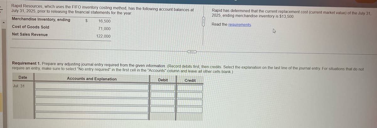 Rapid Resources, which uses the FIFO inventory costing method, has the following account balances at
July 31, 2025, prior to releasing the financial statements for the year:
Merchandise Inventory, ending
$
Cost of Goods Sold
Net Sales Revenue
Date
16,500
71,000
122,000
Jul. 31
Requirement 1. Prepare any adjusting journal entry required from the given information. (Record debits first, then credits. Select the explanation on the last line of the journal entry. For situations that do not
require an entry, make sure to select "No entry required" in the first cell in the "Accounts" column and leave all other cells blank.)
Accounts and Explanation
Credit
Rapid has determined that the current replacement cost (current market value) of the July 31,
2025, ending merchandise inventory is $13,500.
Read the requirements.
Debit
4