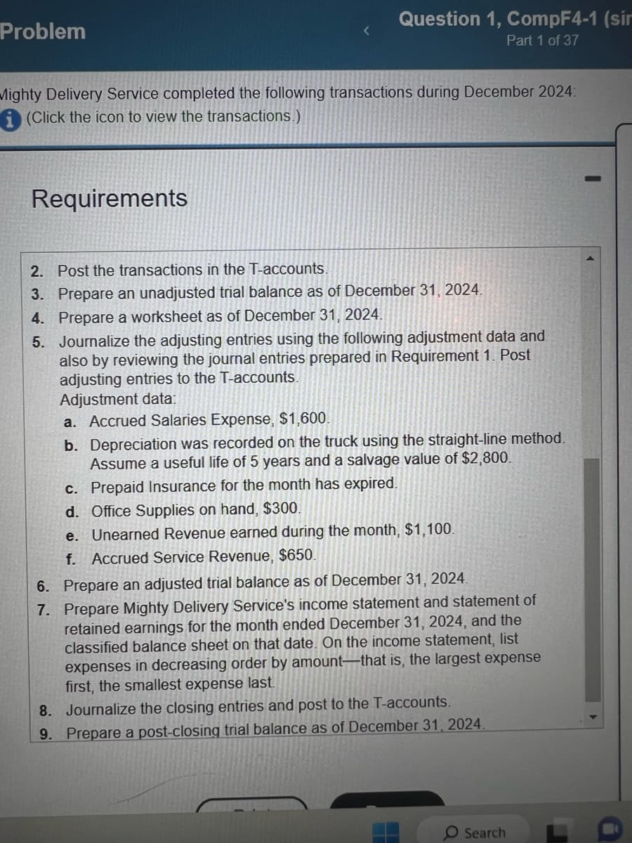 Problem
Question 1, CompF4-1 (sir
Part 1 of 37
Mighty Delivery Service completed the following transactions during December 2024:
(Click the icon to view the transactions.)
Requirements
2.
Post the transactions in the T-accounts.
3. Prepare an unadjusted trial balance as of December 31, 2024.
4. Prepare a worksheet as of December 31, 2024.
5. Journalize the adjusting entries using the following adjustment data and
also by reviewing the journal entries prepared in Requirement 1. Post
adjusting entries to the T-accounts.
Adjustment data:
a. Accrued Salaries Expense, $1,600.
b. Depreciation was recorded on the truck using the straight-line method.
Assume a useful life of 5 years and a salvage value of $2,800.
c. Prepaid Insurance for the month has expired.
d. Office Supplies on hand, $300.
e. Unearned Revenue earned during the month, $1,100.
f. Accrued Service Revenue, $650.
6. Prepare an adjusted trial balance as of December 31, 2024.
7.
Prepare Mighty Delivery Service's income statement and statement of
retained earnings for the month ended December 31, 2024, and the
classified balance sheet on that date. On the income statement, list
expenses in decreasing order by amount that is, the largest expense
first, the smallest expense last.
8.
Journalize the closing entries and post to the T-accounts.
9. Prepare a post-closing trial balance as of December 31, 2024.
Search
J