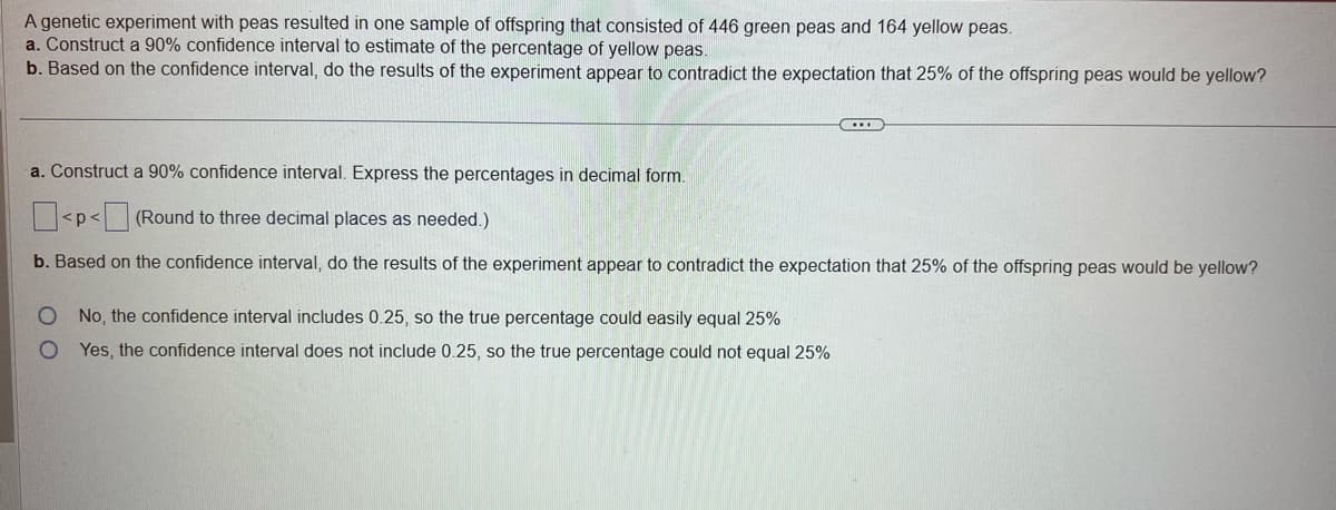 A genetic experiment with peas resulted in one sample of offspring that consisted of 446 green peas and 164 yellow peas.
a. Construct a 90% confidence interval to estimate of the percentage of yellow peas.
b. Based on the confidence interval, do the results of the experiment appear to contradict the expectation that 25% of the offspring peas would be yellow?
a. Construct a 90% confidence interval. Express the percentages in decimal form.
<p<(Round to three decimal places as needed.)
b. Based on the confidence interval, do the results of the experiment appear to contradict the expectation that 25% of the offspring peas would be yellow?
O No, the confidence interval includes 0.25, so the true percentage could easily equal 25%
O
Yes, the confidence interval does not include 0.25, so the true percentage could not equal 25%