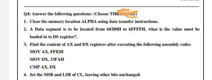 Q4: Answer the following questions: (Choose THK.
1. Clear the memory location ALPHA using data transfer instructions.
2. A Data segment is to be located from 60200H to 6FFFFH, what is the value must be
loaded in to DS register?.
3. Find the content of AX and DX registers after executing the following assembly codes
MOV AX, FF82H
MOV DX, 33FAН
CMP AX, DX
4. Set the MSB and LSB of CL, leaving other bits unchanged.
